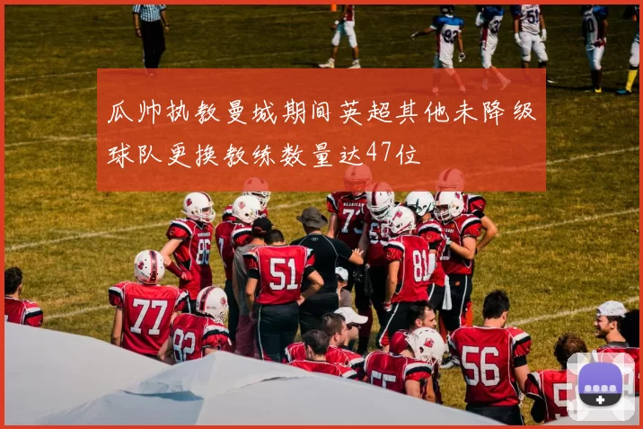 瓜帅执教曼城期间英超其他未降级球队更换教练数量达47位