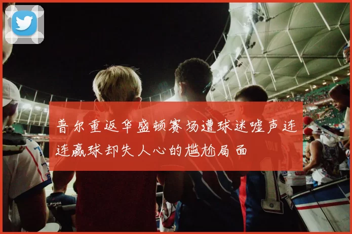 普尔重返华盛顿赛场遭球迷嘘声连连赢球却失人心的尴尬局面