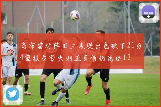 乌布雷对阵旧主表现出色砍下21分4篮板尽管失利正负值仍高达13