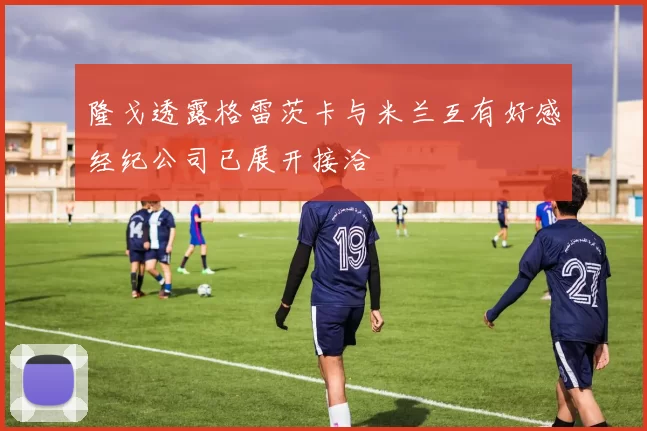 隆戈透露格雷茨卡与米兰互有好感经纪公司已展开接洽