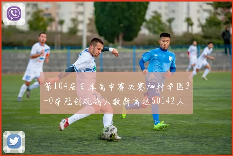 第104届日本高中赛决赛神村学园3-0夺冠创观战人数新高达60142人