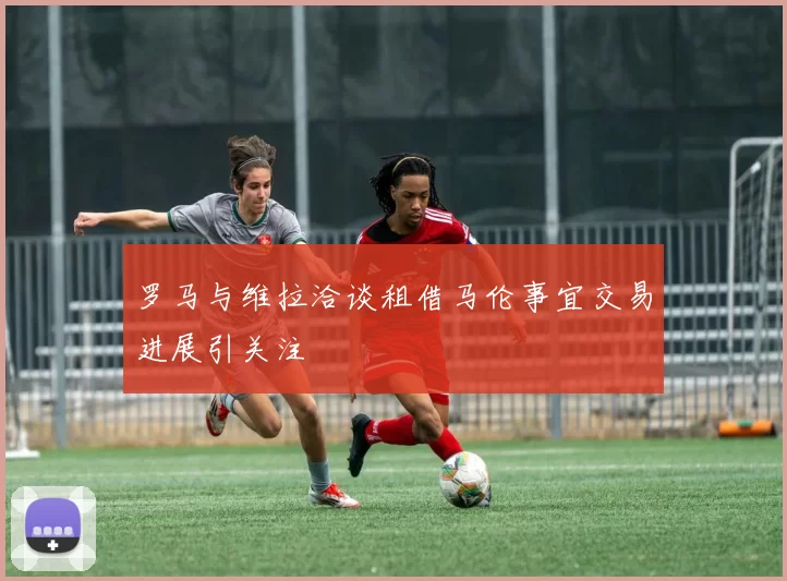 罗马与维拉洽谈租借马伦事宜交易进展引关注