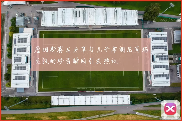 詹姆斯赛后分享与儿子布朗尼同场竞技的珍贵瞬间引发热议
