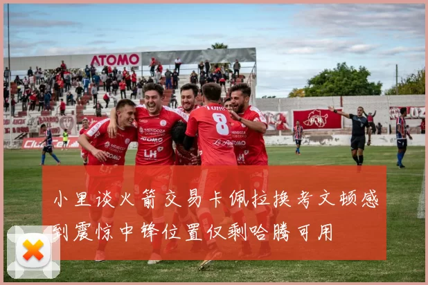 小里谈火箭交易卡佩拉换考文顿感到震惊中锋位置仅剩哈腾可用